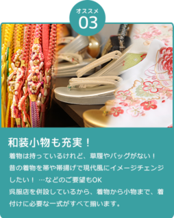 和装小物も充実！ 「着物は持っているけれど、草履やバッグがない！」「昔の着物だから、帯や帯揚げを変えて現代風なコーディネートにイメージチェンジしたい！」などのご要望もOK 呉服店を併設しているから、着物から小物まで、着付けに必要な一式がすべて揃います。