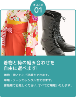 着物と袴の組み合わせを自由に選べます!着物・袴ともにご試着もできます。 草履・ブーツのレンタルもできます。 普段着でお越しください。すべてご用意いたします。
